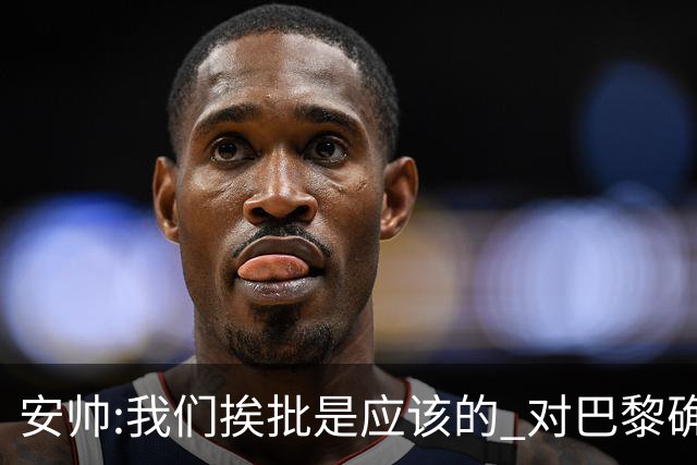 安帅:我们挨批是应该的 对巴黎确实踢得糟糕