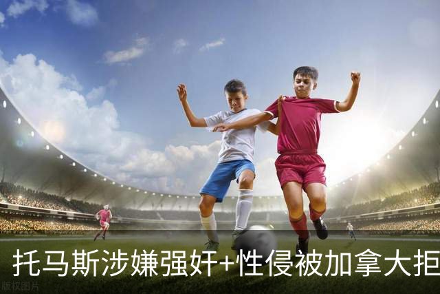 托马斯涉嫌强奸+性侵被加拿大拒签 无法出战世界杯首战